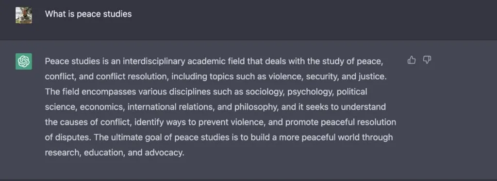 ChatGPT prompt "What is Peace Studies?" with reponse: Peace studies is an interdisciplinary academic field that deals with the study of peace, conflict, and conflict resolution, including topics such as violence, security, and justice. The field encompasses various disciplines such as sociology, psychology, political science, economics, international relations, and philosophy, and it seeks to understand the causes of conflict, identify ways to prevent violence, and promote peaceful resolution of disputes. The ultimate goal of peace studies is to build a more peaceful world through research, education, and advocacy.